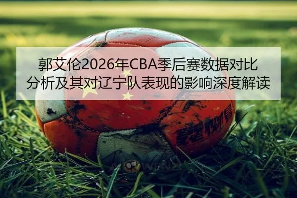 郭艾伦2026年CBA季后赛数据对比分析及其对辽宁队表现的影响深度解读