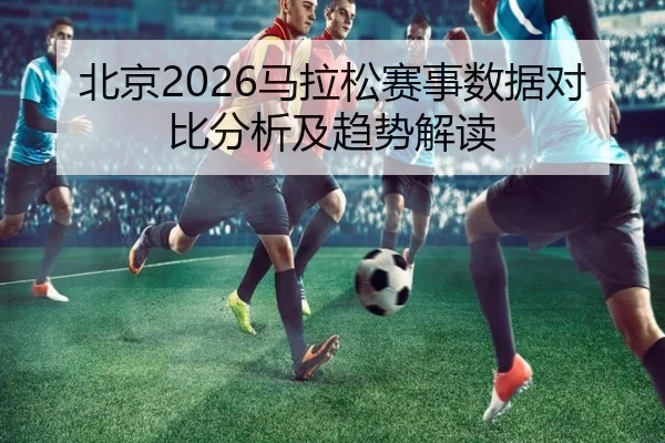 北京2026马拉松赛事数据对比分析及趋势解读